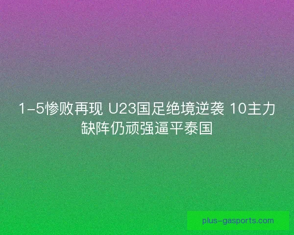 1-5惨败再现 U23国足绝境逆袭 10主力缺阵仍顽强逼平泰国